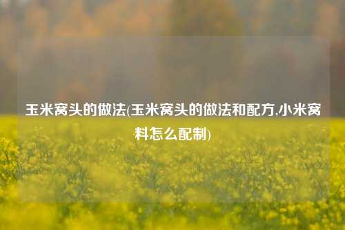 玉米窝头的做法(玉米窝头的做法和配方,小米窝料怎么配制)
